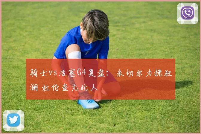 骑士vs活塞G4复盘：米切尔力挽狂澜 杜伦查无此人