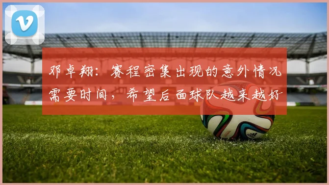邓卓翔：赛程密集出现的意外情况需要时间，希望后面球队越来越好