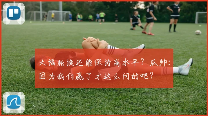 大幅轮换还能保持高水平？瓜帅：因为我们赢了才这么问的吧？