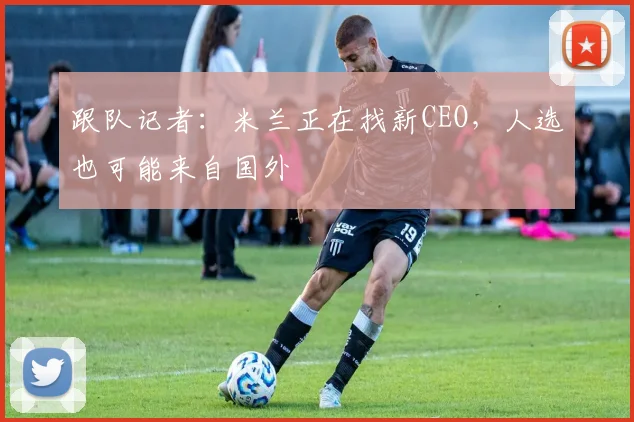 跟队记者：米兰正在找新CEO，人选也可能来自国外