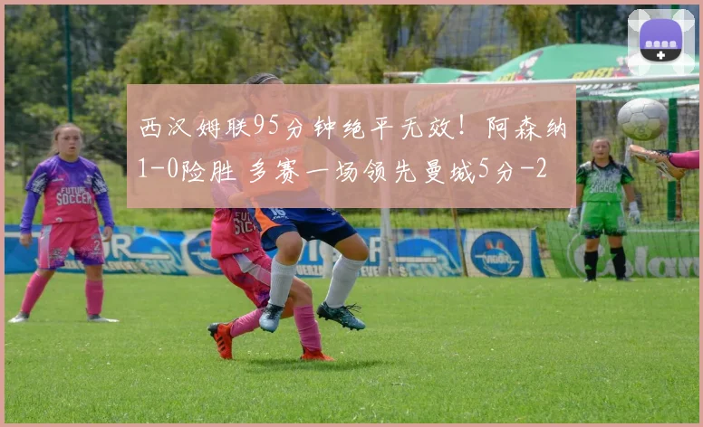 西汉姆联95分钟绝平无效！阿森纳1-0险胜 多赛一场领先曼城5分