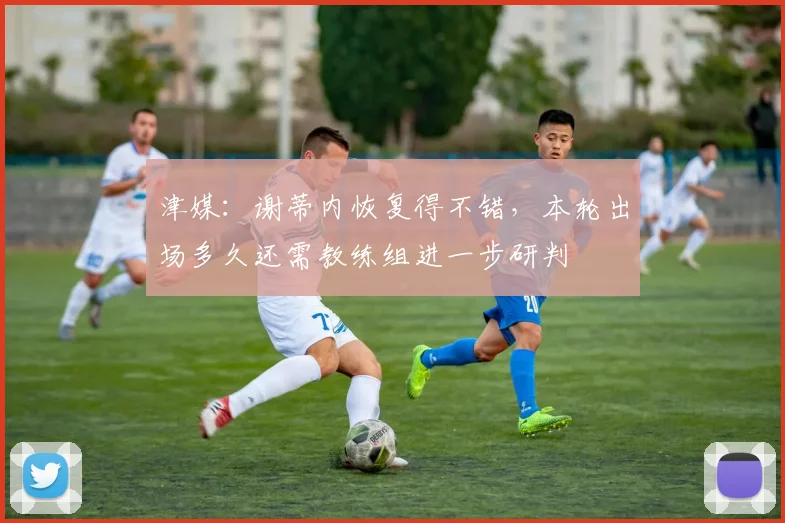 津媒：谢蒂内恢复得不错，本轮出场多久还需教练组进一步研判