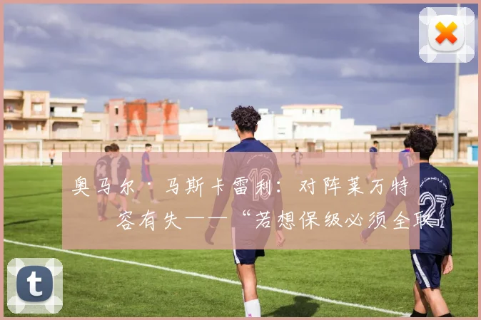 奥马尔·马斯卡雷利：对阵莱万特不容有失——“若想保级必须全取六分”