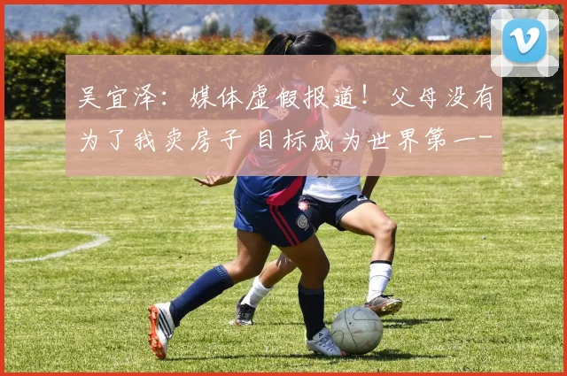 吴宜泽：媒体虚假报道！父母没有为了我卖房子 目标成为世界第一