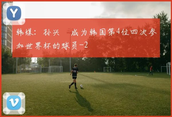 韩媒：孙兴慜成为韩国第4位四次参加世界杯的球员