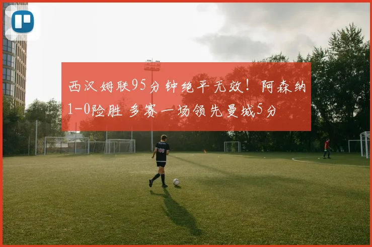 西汉姆联95分钟绝平无效！阿森纳1-0险胜 多赛一场领先曼城5分