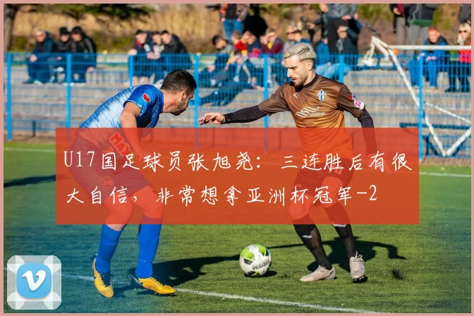 U17国足球员张旭尧：三连胜后有很大自信，非常想拿亚洲杯冠军