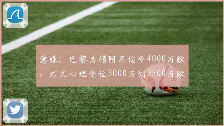 意媒：巴黎为穆阿尼估价4000万欧，尤文心理价位3000万到3500万欧