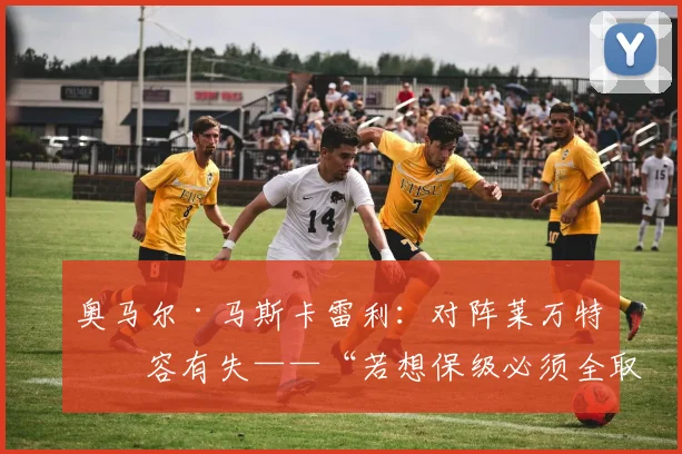 奥马尔·马斯卡雷利：对阵莱万特不容有失——“若想保级必须全取六分”