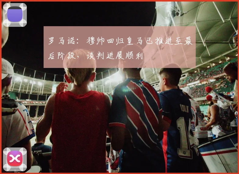 罗马诺：穆帅回归皇马已推进至最后阶段，谈判进展顺利