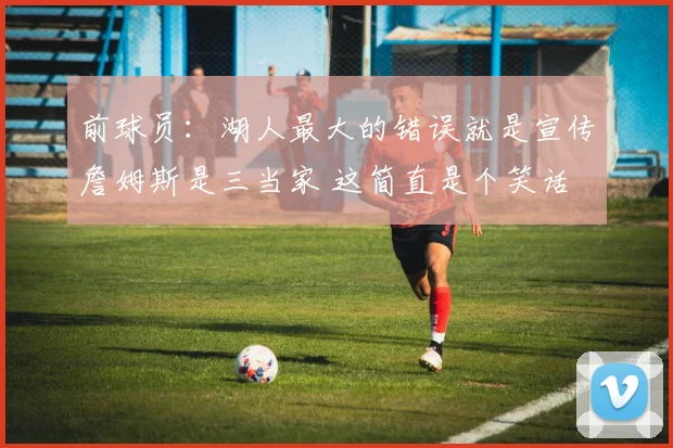 前球员：湖人最大的错误就是宣传詹姆斯是三当家 这简直是个笑话