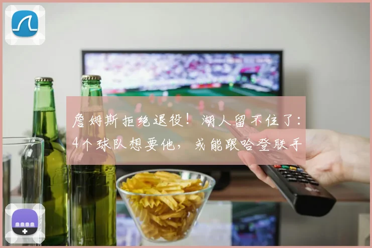 詹姆斯拒绝退役！湖人留不住了：4个球队想要他，或能跟哈登联手