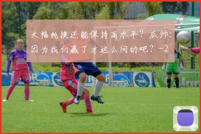 大幅轮换还能保持高水平？瓜帅：因为我们赢了才这么问的吧？