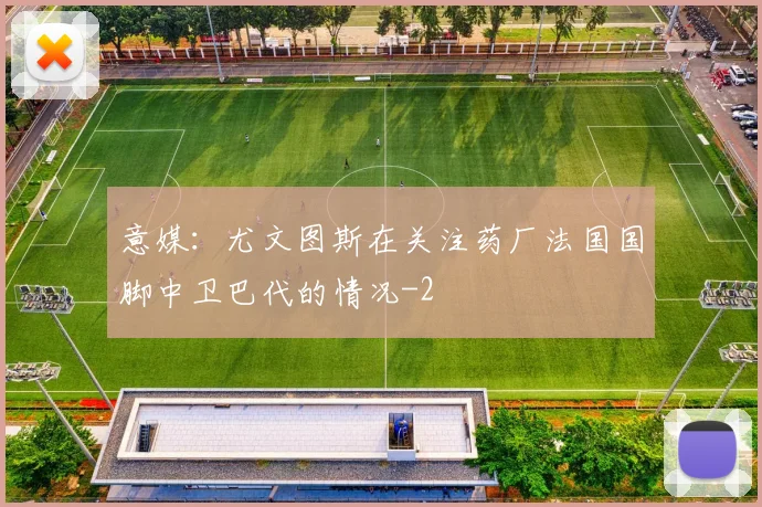 意媒：尤文图斯在关注药厂法国国脚中卫巴代的情况