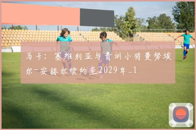 马卡：塞维利亚与青训小将曼努埃尔-安赫尔续约至2029年_1