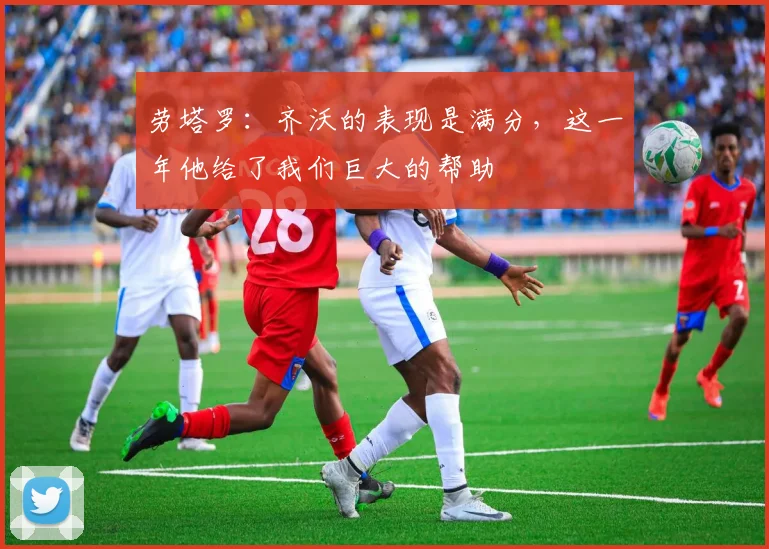 劳塔罗：齐沃的表现是满分，这一年他给了我们巨大的帮助