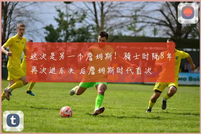 这次是另一个詹姆斯！骑士时隔8年再次进东决 后詹姆斯时代首次