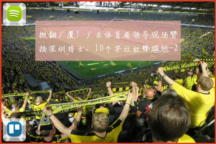 掀翻广厦！广东体育局领导现场赞扬深圳将士，10个字让杜锋尴尬