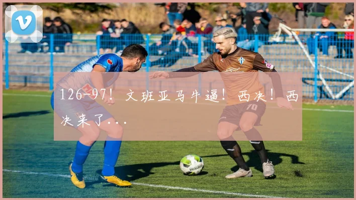 126-97！文班亚马牛逼！西决！西决来了...