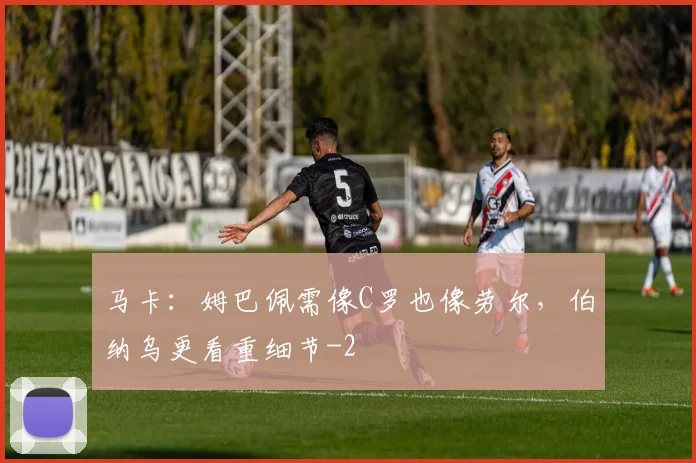 马卡：姆巴佩需像C罗也像劳尔，伯纳乌更看重细节