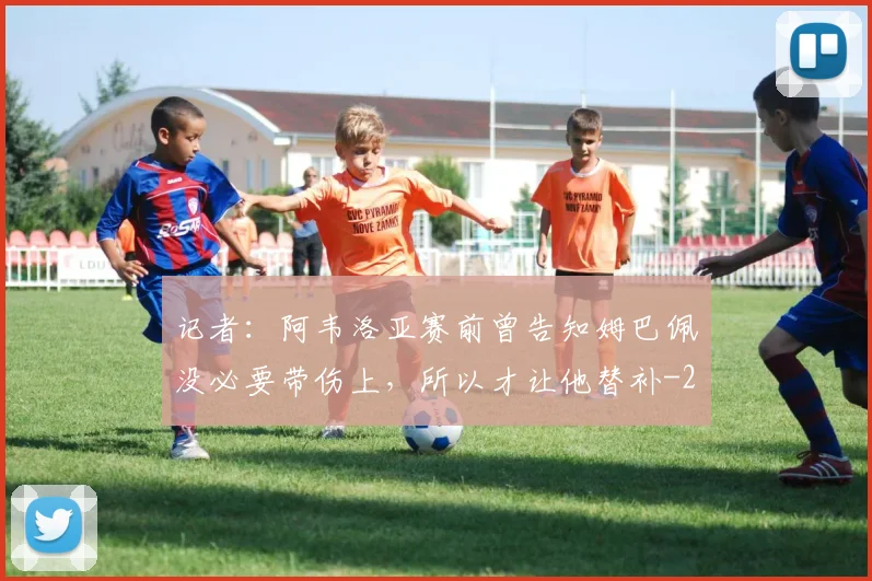 记者：阿韦洛亚赛前曾告知姆巴佩没必要带伤上，所以才让他替补