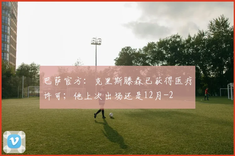 巴萨官方：克里斯滕森已获得医疗许可；他上次出场还是12月
