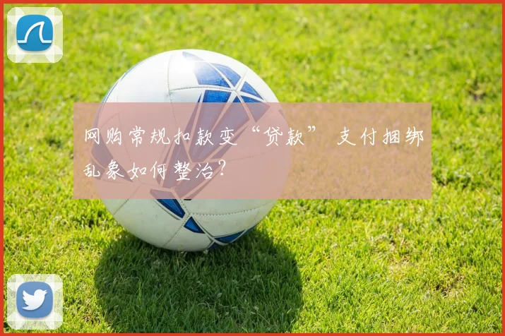 网购常规扣款变“贷款” 支付捆绑乱象如何整治？