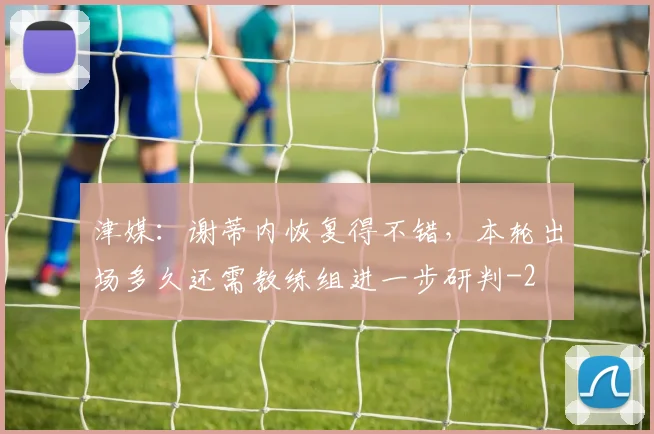 津媒：谢蒂内恢复得不错，本轮出场多久还需教练组进一步研判