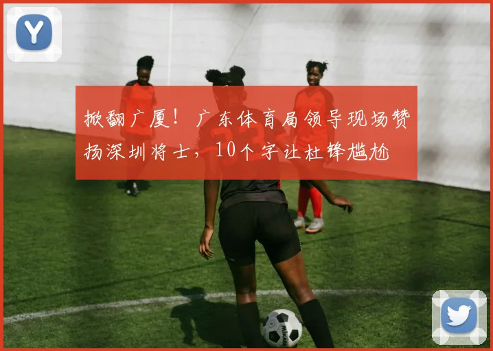 掀翻广厦！广东体育局领导现场赞扬深圳将士，10个字让杜锋尴尬