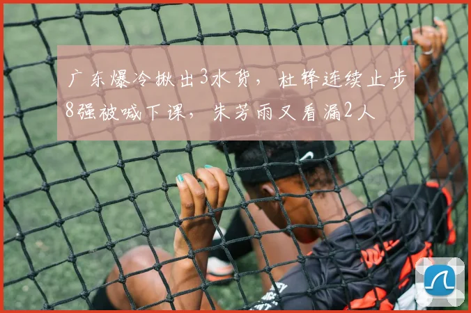 广东爆冷揪出3水货，杜锋连续止步8强被喊下课，朱芳雨又看漏2人