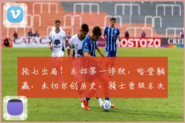 抢七出局！东部第一惨败，哈登躺赢，米切尔创历史，骑士晋级东决