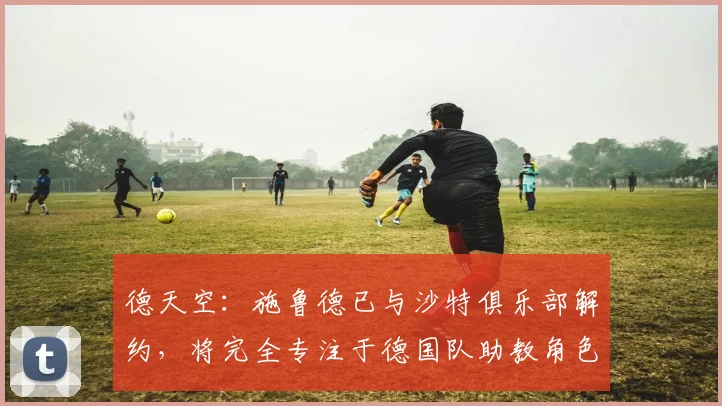 德天空：施鲁德已与沙特俱乐部解约，将完全专注于德国队助教角色