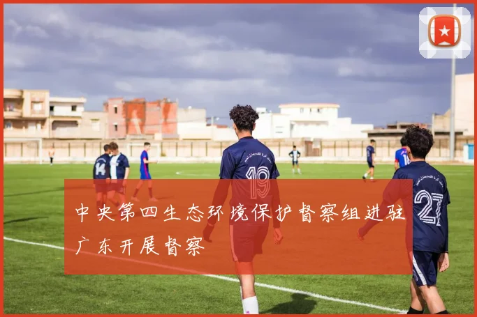中央第四生态环境保护督察组进驻广东开展督察