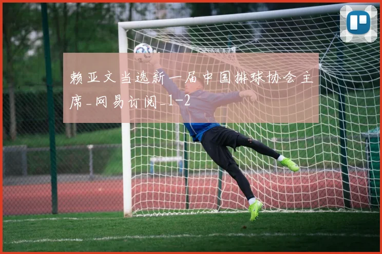 赖亚文当选新一届中国排球协会主席_网易订阅_1