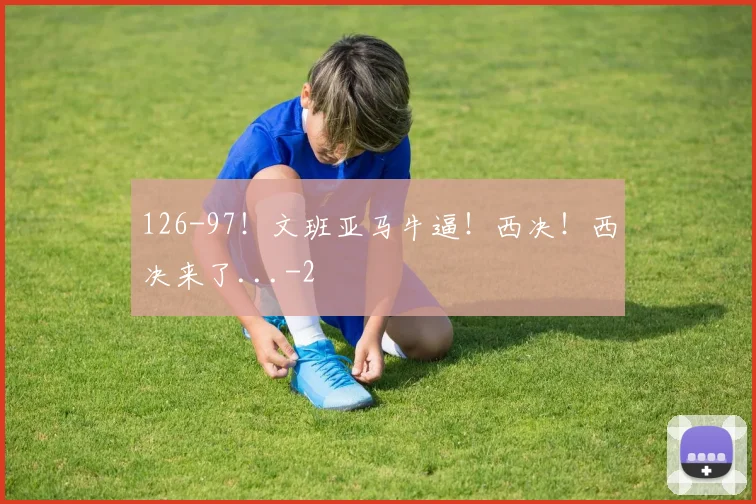126-97！文班亚马牛逼！西决！西决来了...