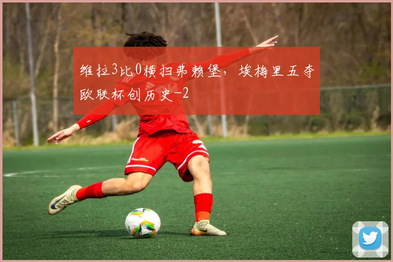 维拉3比0横扫弗赖堡，埃梅里五夺欧联杯创历史