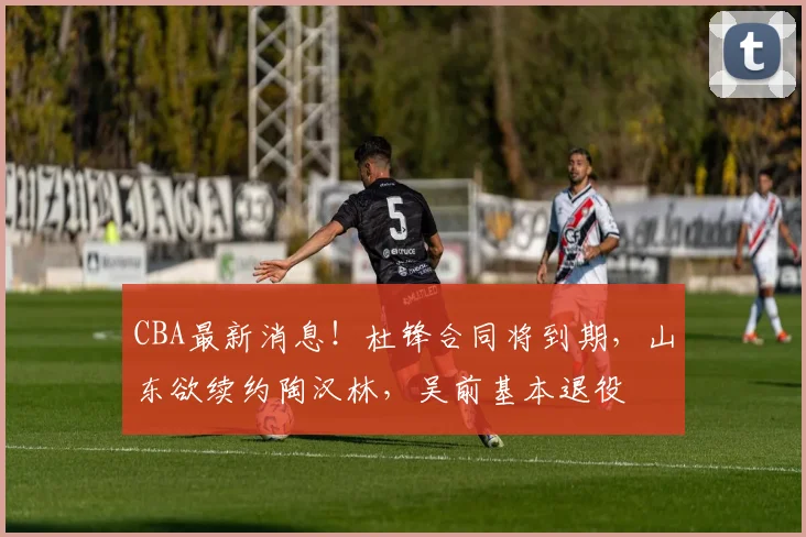 CBA最新消息！杜锋合同将到期，山东欲续约陶汉林，吴前基本退役