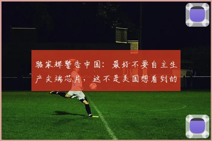 骆家辉警告中国：最好不要自主生产尖端芯片，这不是美国想看到的