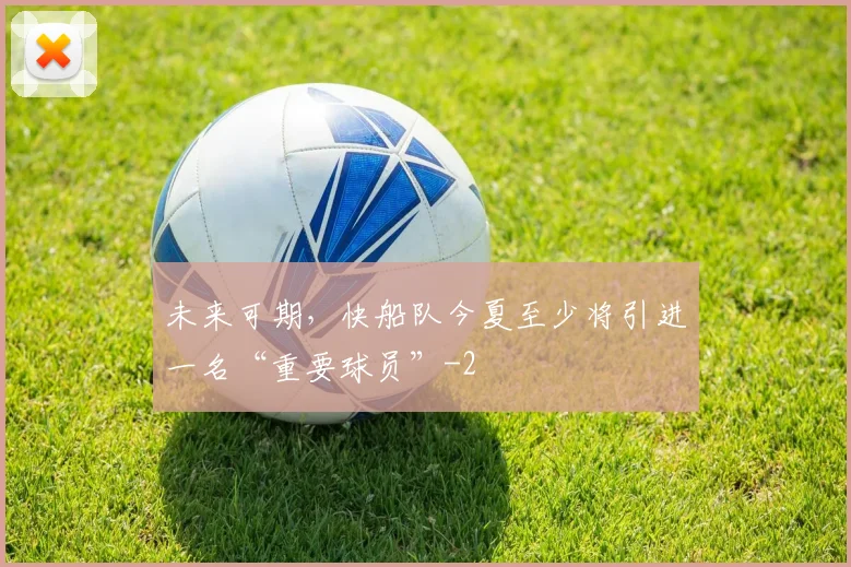 未来可期，快船队今夏至少将引进一名“重要球员”