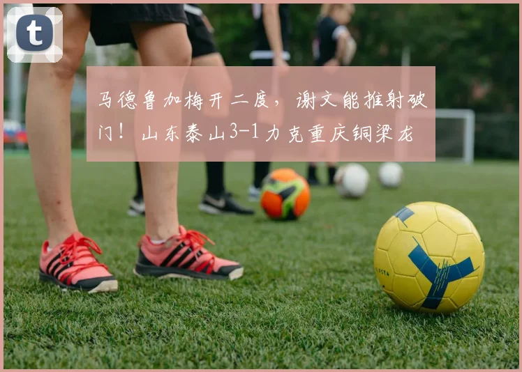 马德鲁加梅开二度，谢文能推射破门！山东泰山3-1力克重庆铜梁龙