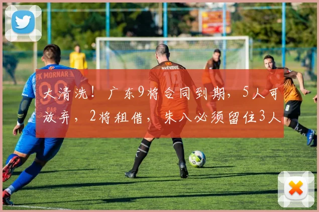 大清洗！广东9将合同到期，5人可放弃，2将租借，朱八必须留住3人