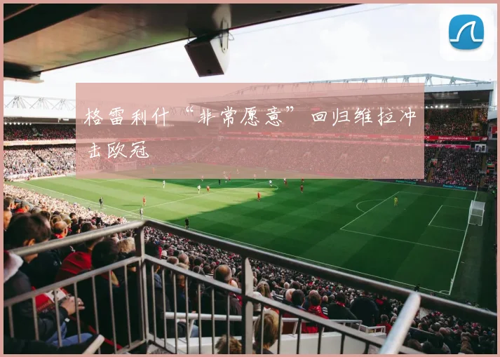 格雷利什“非常愿意”回归维拉冲击欧冠