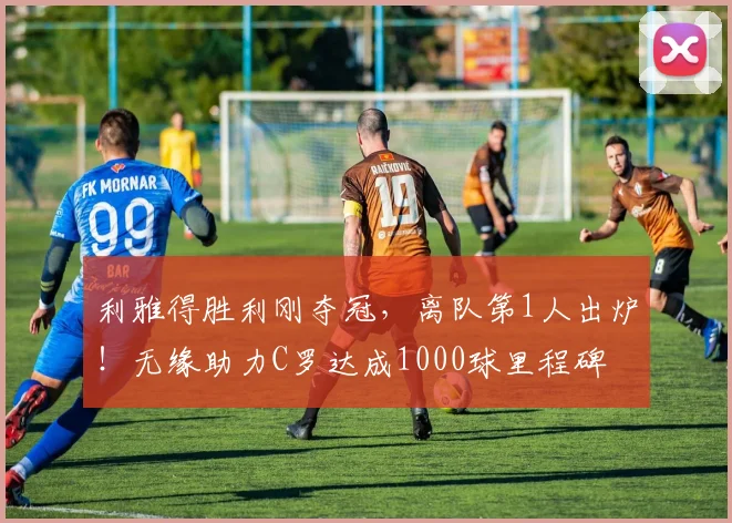 利雅得胜利刚夺冠，离队第1人出炉！无缘助力C罗达成1000球里程碑
