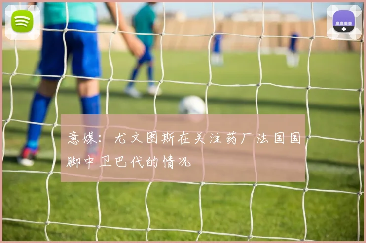意媒：尤文图斯在关注药厂法国国脚中卫巴代的情况