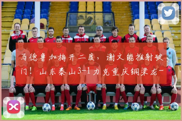 马德鲁加梅开二度，谢文能推射破门！山东泰山3-1力克重庆铜梁龙