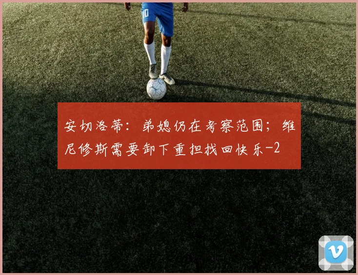 安切洛蒂：弟媳仍在考察范围；维尼修斯需要卸下重担找回快乐