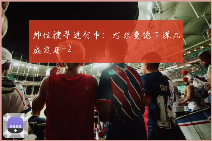 帅位搜寻进行中：尤尔曼德下课几成定局