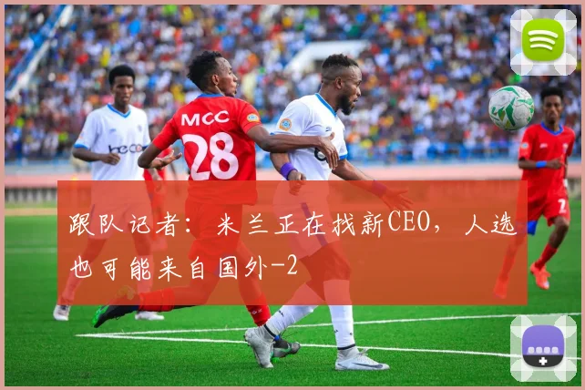 跟队记者：米兰正在找新CEO，人选也可能来自国外