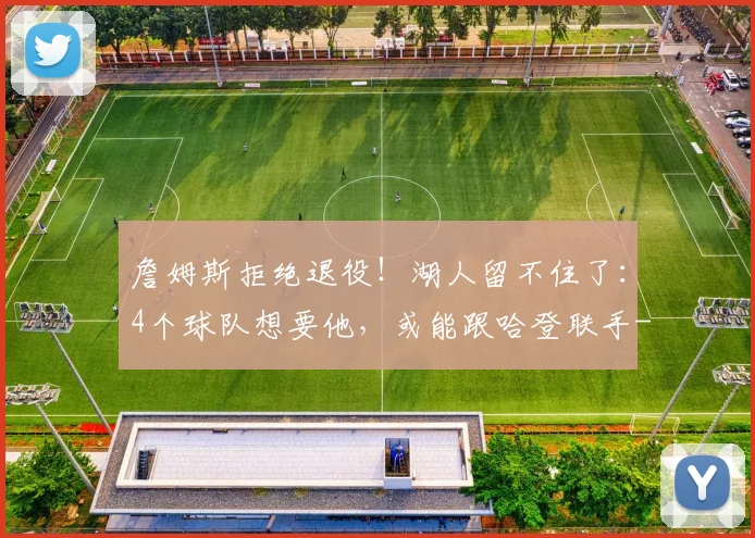 詹姆斯拒绝退役！湖人留不住了：4个球队想要他，或能跟哈登联手