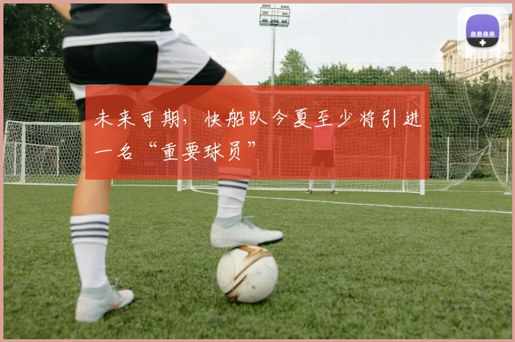 未来可期，快船队今夏至少将引进一名“重要球员”